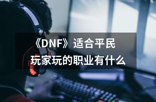 《DNF》适合平民玩家玩的职业有什么-第1张-游戏资讯-龙启科技