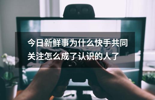 今日新鲜事为什么快手共同关注怎么成了认识的人了-第1张-游戏资讯-龙启科技