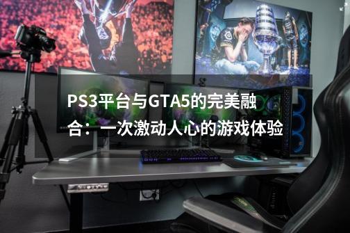 PS3平台与GTA5的完美融合：一次激动人心的游戏体验-第1张-游戏资讯-龙启科技