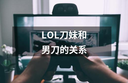 LOL刀妹和男刀的关系.....-第1张-游戏资讯-龙启科技