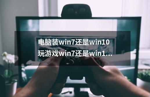 电脑装win7还是win10 玩游戏win7还是win10强-第1张-游戏资讯-龙启科技