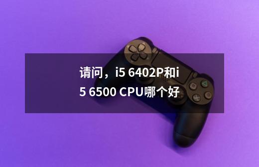 请问，i5 6402P和i5 6500 CPU哪个好-第1张-游戏资讯-龙启科技