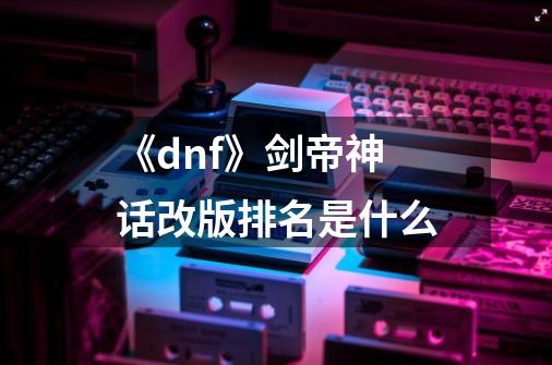 《dnf》剑帝神话改版排名是什么-第1张-游戏资讯-龙启科技