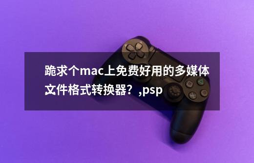 跪求个mac上免费好用的多媒体文件格式转换器？,psp
格式转换-第1张-游戏资讯-龙启科技