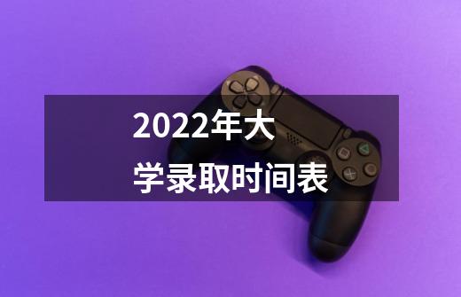 2022年大学录取时间表-第1张-游戏资讯-龙启科技