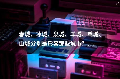 春城、冰城、泉城、羊城、鸢城、山城分别是形容那些城市？,冰城4:导演剪辑版-第1张-游戏资讯-龙启科技