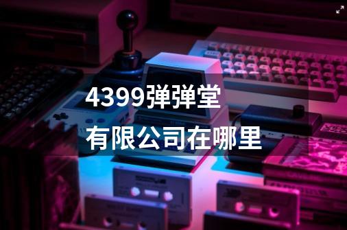 4399弹弹堂有限公司在哪里-第1张-游戏资讯-龙启科技