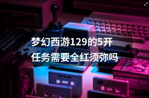 梦幻西游129的5开任务需要全红须弥吗-第1张-游戏资讯-龙启科技