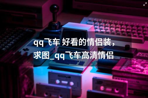 qq飞车 好看的情侣装，求图_qq飞车高清情侣-第1张-游戏资讯-龙启科技