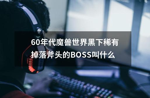 60年代魔兽世界黑下稀有掉落斧头的BOSS叫什么-第1张-游戏资讯-龙启科技