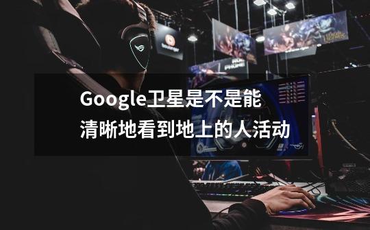 Google卫星是不是能清晰地看到地上的人活动-第1张-游戏资讯-龙启科技