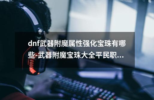 dnf武器附魔属性强化宝珠有哪些-武器附魔宝珠大全平民职业-第1张-游戏资讯-龙启科技