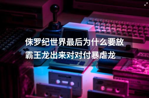 侏罗纪世界最后为什么要放霸王龙出来对对付暴虐龙-第1张-游戏资讯-龙启科技