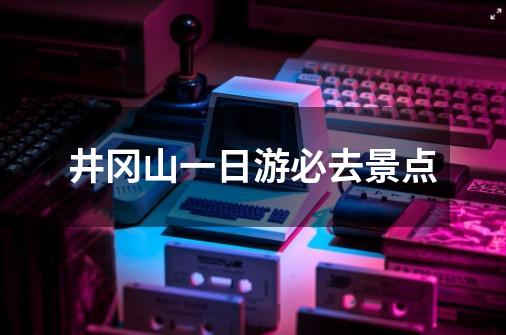 井冈山一日游必去景点-第1张-游戏资讯-龙启科技