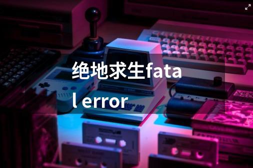 绝地求生fatal error-第1张-游戏资讯-龙启科技