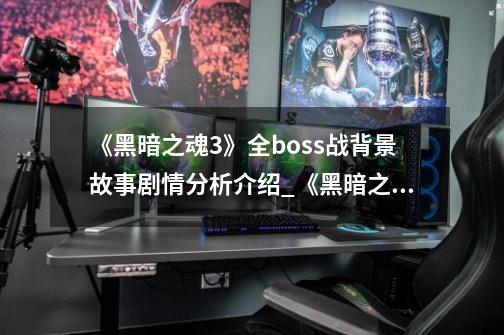 《黑暗之魂3》全boss战背景故事剧情分析介绍_《黑暗之魂3》全boss战背景故事剧情分析是什么-第1张-游戏资讯-龙启科技