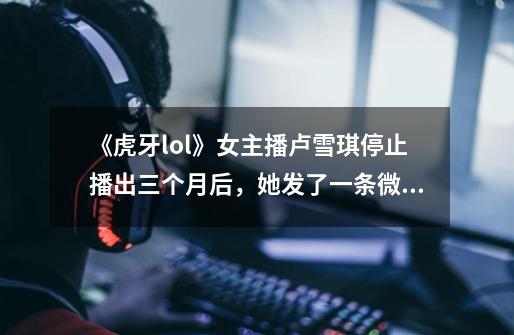 《虎牙lol》女主播卢雪琪停止播出三个月后，她发了一条微博，选择回到学校你怎么认为-第1张-游戏资讯-龙启科技