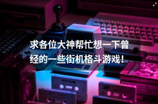 求各位大神帮忙想一下曾经的一些街机格斗游戏！-第1张-游戏资讯-龙启科技