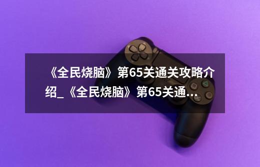 《全民烧脑》第65关通关攻略介绍_《全民烧脑》第65关通关攻略是什么-第1张-游戏资讯-龙启科技