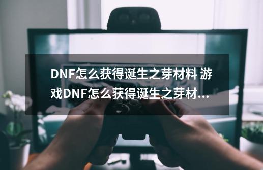 DNF怎么获得诞生之芽材料 游戏DNF怎么获得诞生之芽材料-第1张-游戏资讯-龙启科技