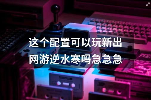 这个配置可以玩新出网游逆水寒吗急急急-第1张-游戏资讯-龙启科技