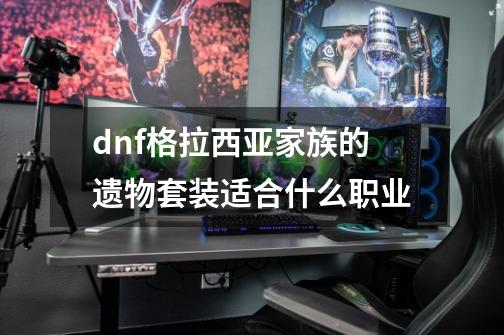 dnf格拉西亚家族的遗物套装适合什么职业-第1张-游戏资讯-龙启科技