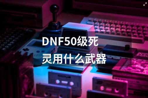 DNF50级死灵用什么武器-第1张-游戏资讯-龙启科技