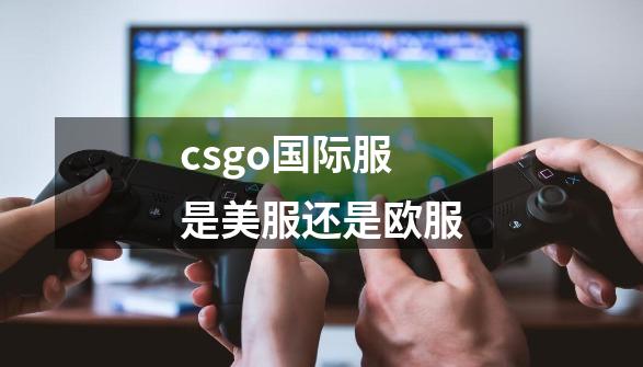 csgo国际服是美服还是欧服-第1张-游戏资讯-龙启科技