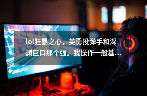 lol狂暴之心，英勇投弹手和深渊巨口那个强。我操作一般基本新手。AP狂暴不是AD的。-第1张-游戏资讯-龙启科技