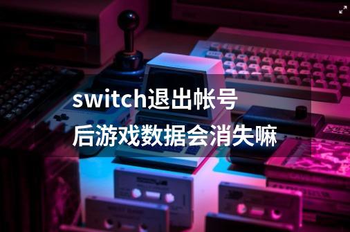 switch退出帐号后游戏数据会消失嘛-第1张-游戏资讯-龙启科技