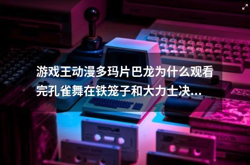 游戏王动漫多玛片巴龙为什么观看完孔雀舞在铁笼子和大力士决斗出来再和她打，而不是直接参加铁笼决斗-第1张-游戏资讯-龙启科技