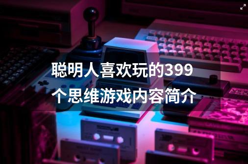 聪明人喜欢玩的399个思维游戏内容简介-第1张-游戏资讯-龙启科技