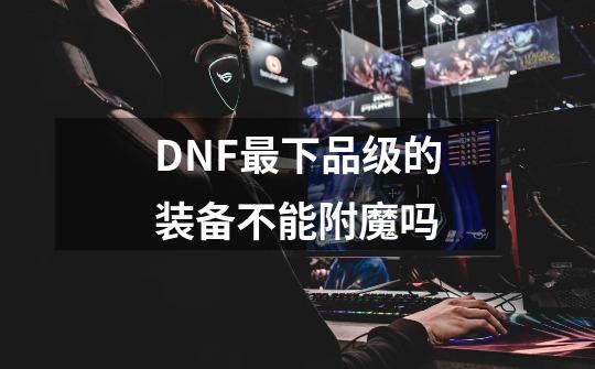 DNF最下品级的装备不能附魔吗-第1张-游戏资讯-龙启科技