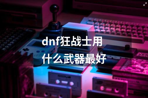 dnf狂战士用什么武器最好-第1张-游戏资讯-龙启科技