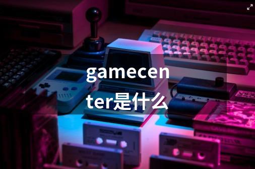 gamecenter是什么-第1张-游戏资讯-龙启科技