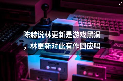 陈赫说林更新是游戏黑洞，林更新对此有作回应吗-第1张-游戏资讯-龙启科技