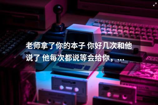 老师拿了你的本子 你好几次和他说了 他每次都说等会给你， 你怎样向他要回本子 ，谢谢-第1张-游戏资讯-龙启科技