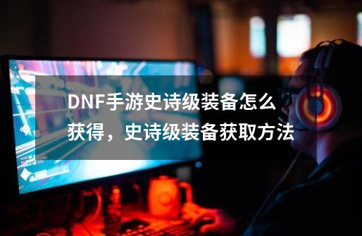 DNF手游史诗级装备怎么获得，史诗级装备获取方法-第1张-游戏资讯-龙启科技