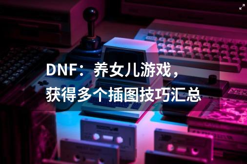 DNF：养女儿游戏，获得多个插图技巧汇总-第1张-游戏资讯-龙启科技