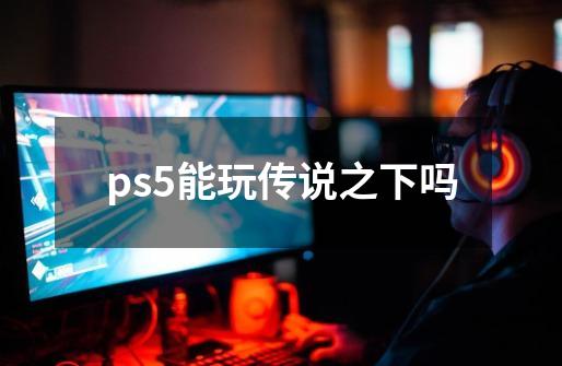 ps5能玩传说之下吗-第1张-游戏资讯-龙启科技