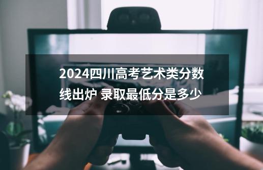 2024四川高考艺术类分数线出炉 录取最低分是多少-第1张-游戏资讯-龙启科技