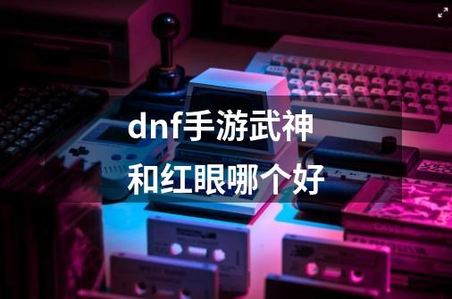 dnf手游武神和红眼哪个好-第1张-游戏资讯-龙启科技