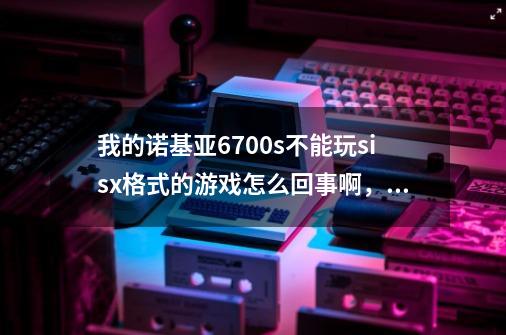 我的诺基亚6700s不能玩sisx格式的游戏怎么回事啊，安完以后说不兼容，手机绝对是行货。谢谢啊-第1张-游戏资讯-龙启科技