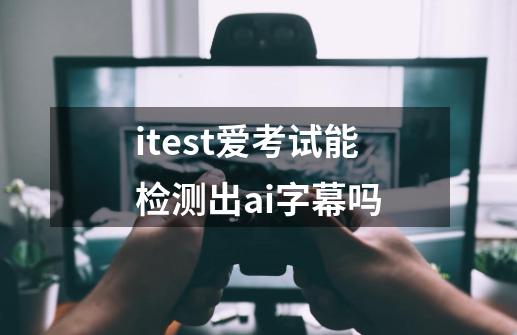 itest爱考试能检测出ai字幕吗-第1张-游戏资讯-龙启科技