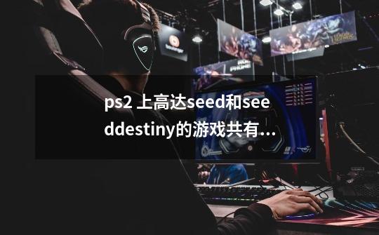 ps2 上高达seed和seeddestiny的游戏共有哪几款-第1张-游戏资讯-龙启科技