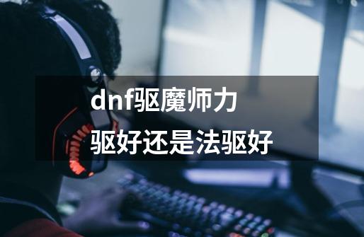 dnf驱魔师力驱好还是法驱好-第1张-游戏资讯-龙启科技