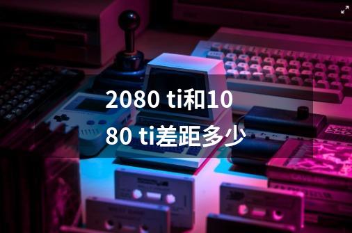 2080 ti和1080 ti差距多少-第1张-游戏资讯-龙启科技