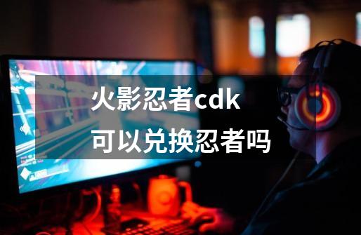 火影忍者cdk可以兑换忍者吗-第1张-游戏资讯-龙启科技