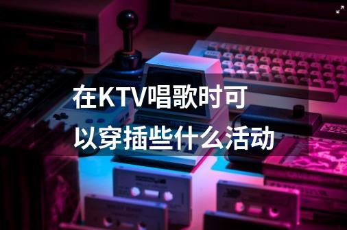 在KTV唱歌时可以穿插些什么活动-第1张-游戏资讯-龙启科技