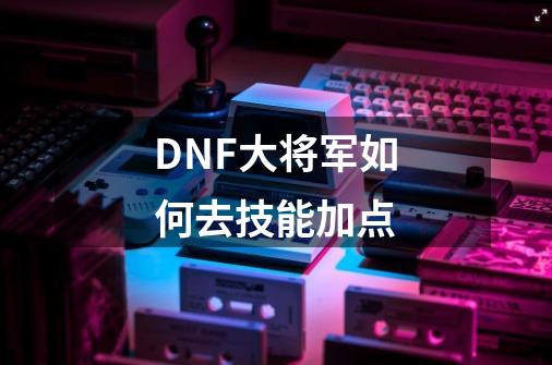 DNF大将军如何去技能加点-第1张-游戏资讯-龙启科技